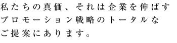 私たちの真価、それは企業を伸ばすプロモーション戦略のトータルなご提案にあります。