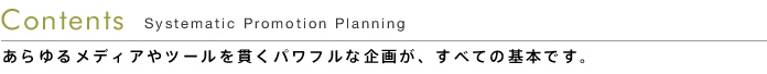 Contents - Systematic Promotion Planning -  あらゆるメディアやツールを貫くパワフルな企画が、すべての基本です。