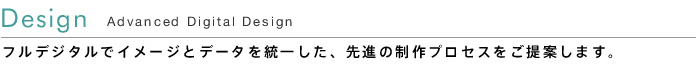 Design - Advanced Digital Design -  フルデジタルでイメージとデータを統一した、先進の制作プロセスをご提案します。